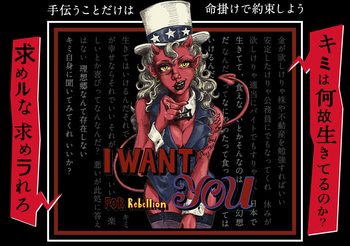 I WANT YOU FOR Rebellion.手伝うことはだけは、命懸けで約束しよう。キミは何故生きてるのか？金が欲しけりゃ株や不動産を勉強すればいい。安定したけりゃ公務員にでもなってくれ。休みが欲しけりゃ適当にバイトでもすりゃいい。日本で生きてて、食えないとかそんなのは幻想だ。なんだってなにやったって食ってはいけるんだ。生きてはいけるんだ。それでキミが幸せならそれでいい。それがいい。楽しいとか喜びってなんなんだ？悪いが此処に答えはない。理想郷なんて存在しない。キミ自身に聞いてみてくれ。